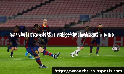 罗马与切尔西激战正酣比分揭晓精彩瞬间回顾